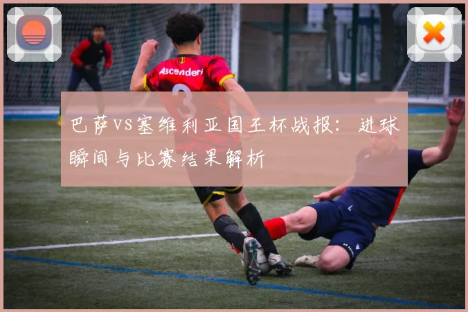 巴萨vs塞维利亚国王杯战报：进球瞬间与比赛结果解析