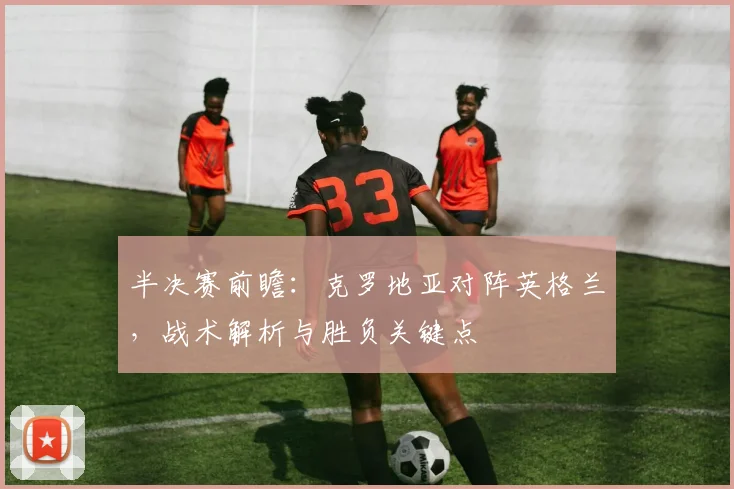 半决赛前瞻：克罗地亚对阵英格兰，战术解析与胜负关键点