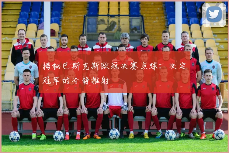 揭秘巴斯克斯欧冠决赛点球：决定冠军的冷静推射