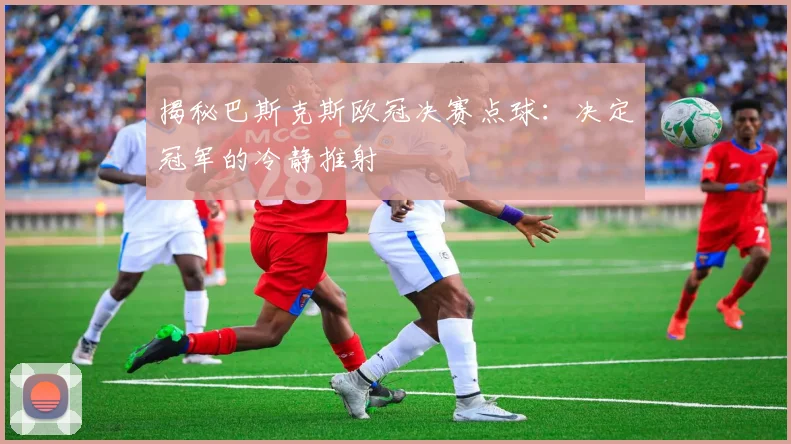 揭秘巴斯克斯欧冠决赛点球：决定冠军的冷静推射