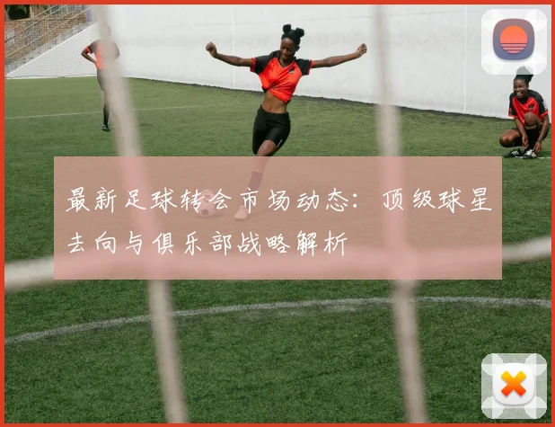 最新足球转会市场动态：顶级球星去向与俱乐部战略解析