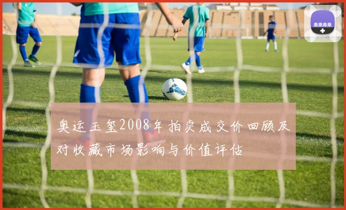 奥运玉玺2008年拍卖成交价回顾及对收藏市场影响与价值评估