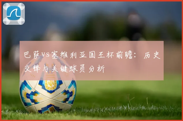 巴萨vs塞维利亚国王杯前瞻：历史交锋与关键球员分析