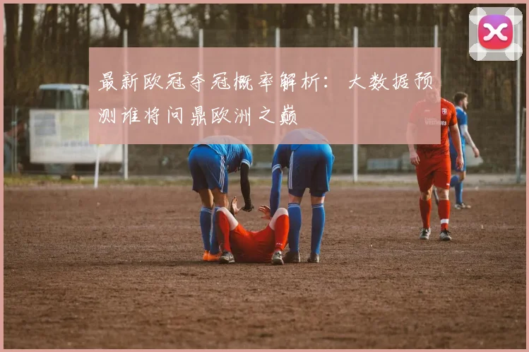 最新欧冠夺冠概率解析：大数据预测谁将问鼎欧洲之巅