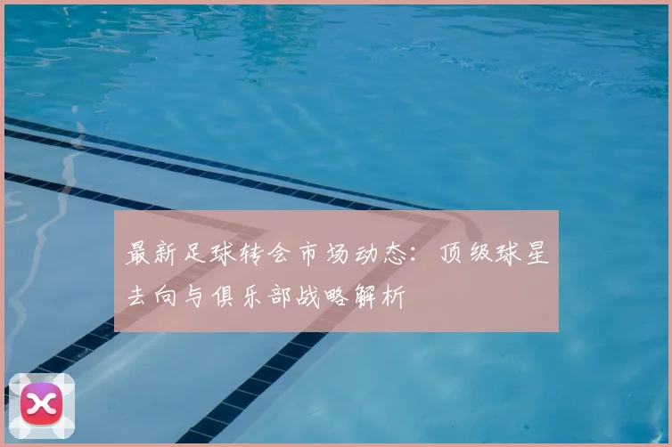 最新足球转会市场动态：顶级球星去向与俱乐部战略解析