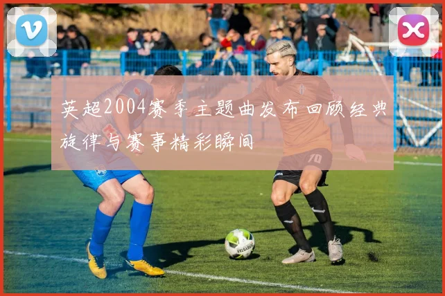 英超2004赛季主题曲发布回顾经典旋律与赛事精彩瞬间